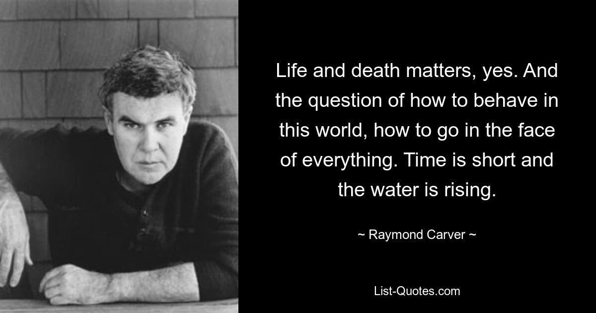 Life and death matters, yes. And the question of how to behave in this world, how to go in the face of everything. Time is short and the water is rising. — © Raymond Carver