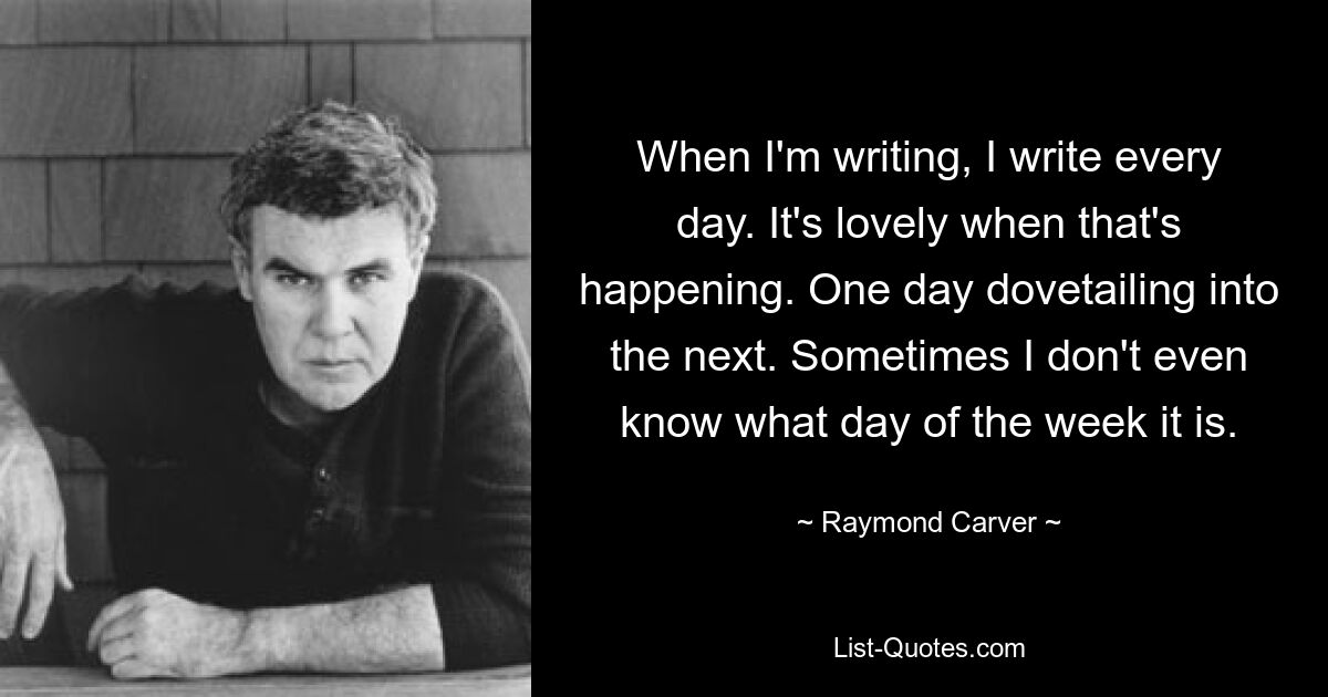 When I'm writing, I write every day. It's lovely when that's happening. One day dovetailing into the next. Sometimes I don't even know what day of the week it is. — © Raymond Carver