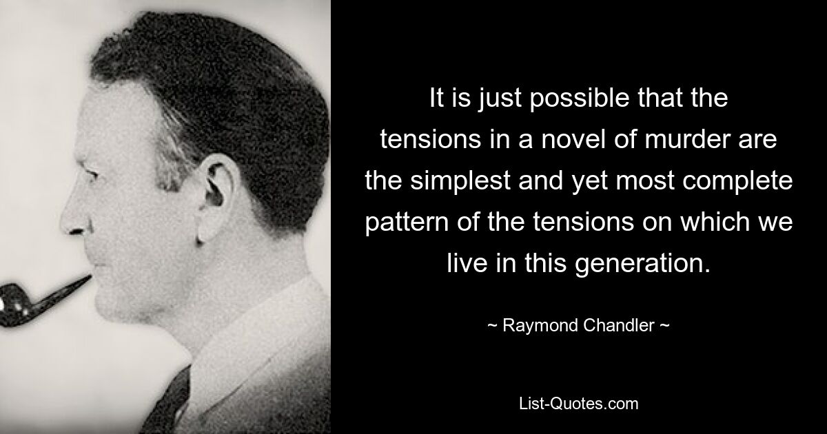 It is just possible that the tensions in a novel of murder are the simplest and yet most complete pattern of the tensions on which we live in this generation. — © Raymond Chandler