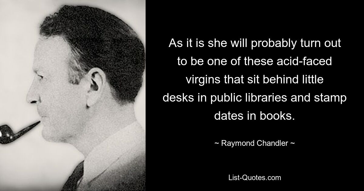 As it is she will probably turn out to be one of these acid-faced virgins that sit behind little desks in public libraries and stamp dates in books. — © Raymond Chandler