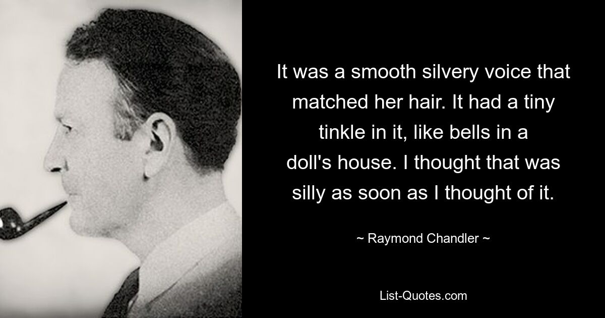 It was a smooth silvery voice that matched her hair. It had a tiny tinkle in it, like bells in a doll's house. I thought that was silly as soon as I thought of it. — © Raymond Chandler