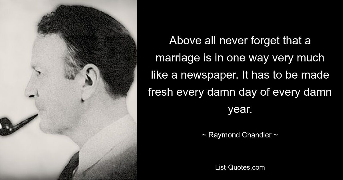 Above all never forget that a marriage is in one way very much like a newspaper. It has to be made fresh every damn day of every damn year. — © Raymond Chandler