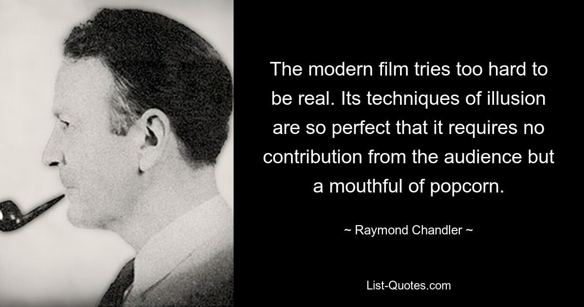 The modern film tries too hard to be real. Its techniques of illusion are so perfect that it requires no contribution from the audience but a mouthful of popcorn. — © Raymond Chandler