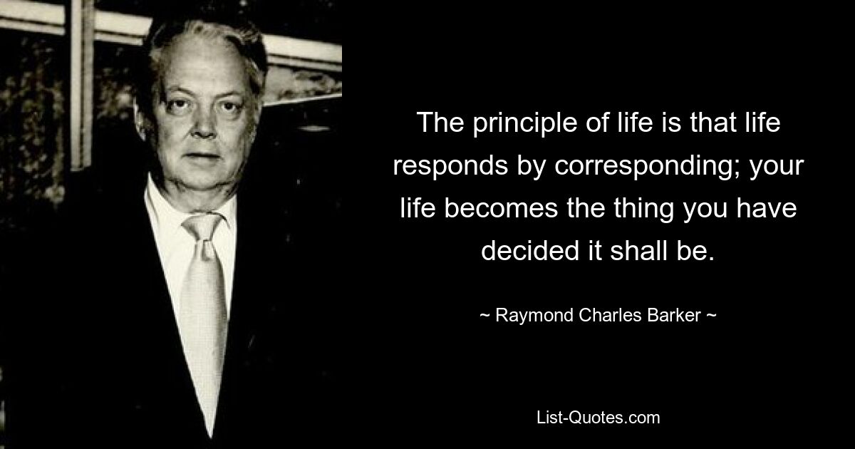 The principle of life is that life responds by corresponding; your life becomes the thing you have decided it shall be. — © Raymond Charles Barker