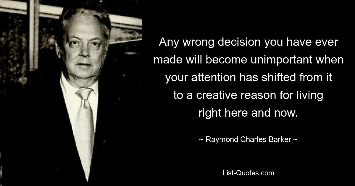 Any wrong decision you have ever made will become unimportant when your attention has shifted from it to a creative reason for living right here and now. — © Raymond Charles Barker