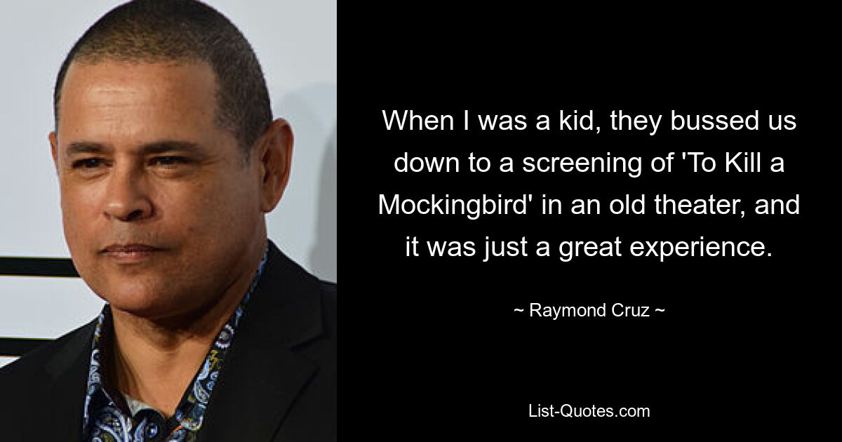 When I was a kid, they bussed us down to a screening of 'To Kill a Mockingbird' in an old theater, and it was just a great experience. — © Raymond Cruz