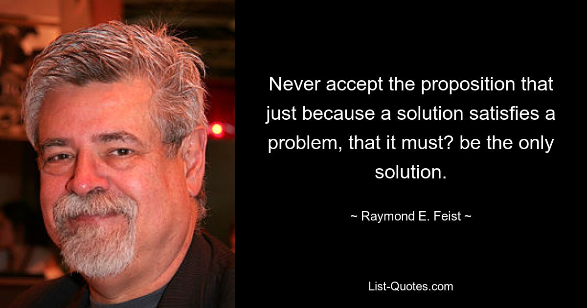 Never accept the proposition that just because a solution satisfies a problem, that it must? be the only solution. — © Raymond E. Feist