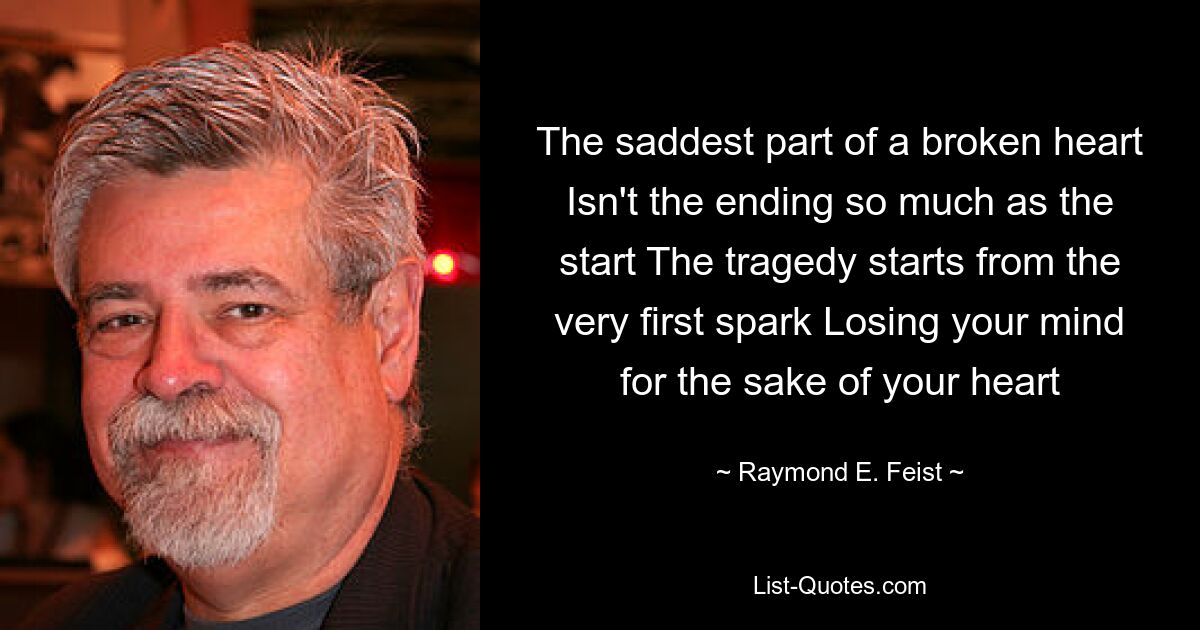 The saddest part of a broken heart Isn't the ending so much as the start The tragedy starts from the very first spark Losing your mind for the sake of your heart — © Raymond E. Feist