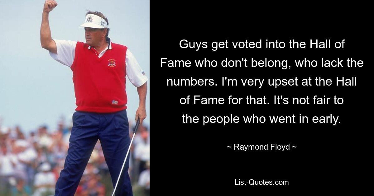 Guys get voted into the Hall of Fame who don't belong, who lack the numbers. I'm very upset at the Hall of Fame for that. It's not fair to the people who went in early. — © Raymond Floyd