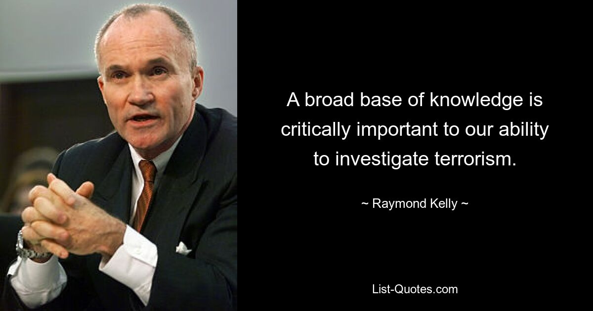 A broad base of knowledge is critically important to our ability to investigate terrorism. — © Raymond Kelly