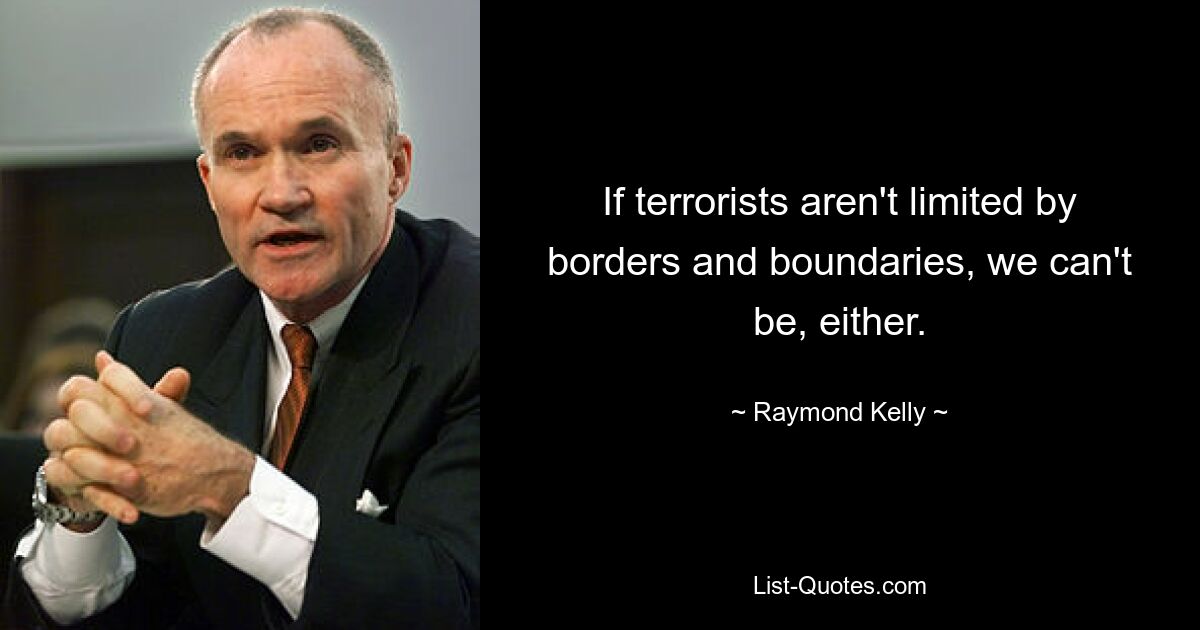 If terrorists aren't limited by borders and boundaries, we can't be, either. — © Raymond Kelly