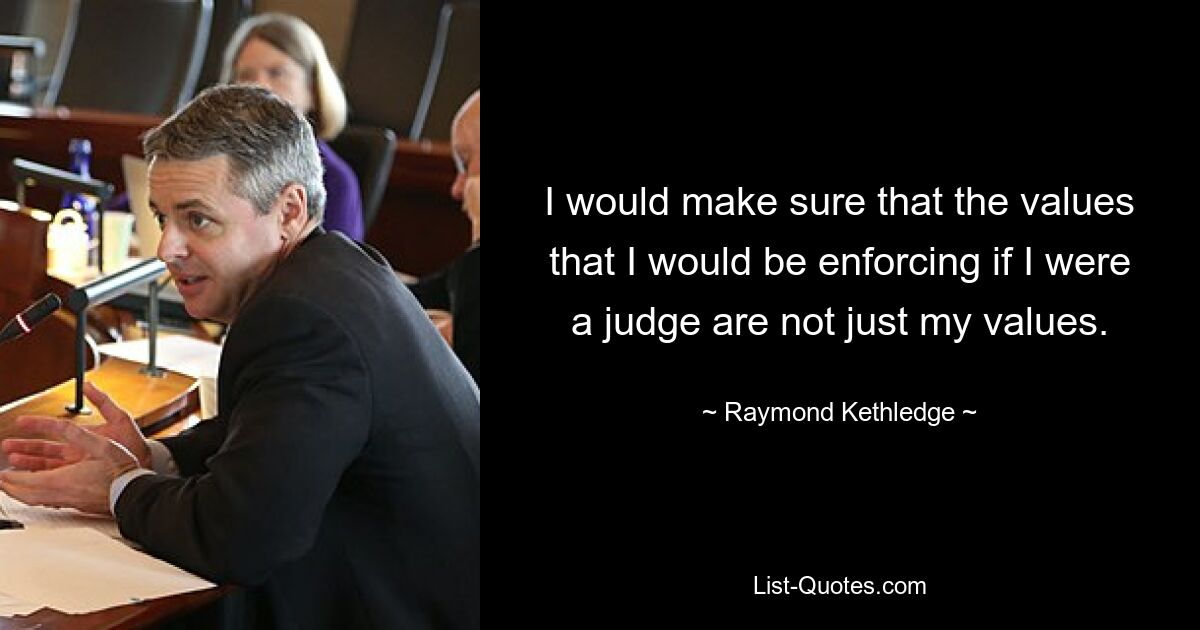 I would make sure that the values that I would be enforcing if I were a judge are not just my values. — © Raymond Kethledge