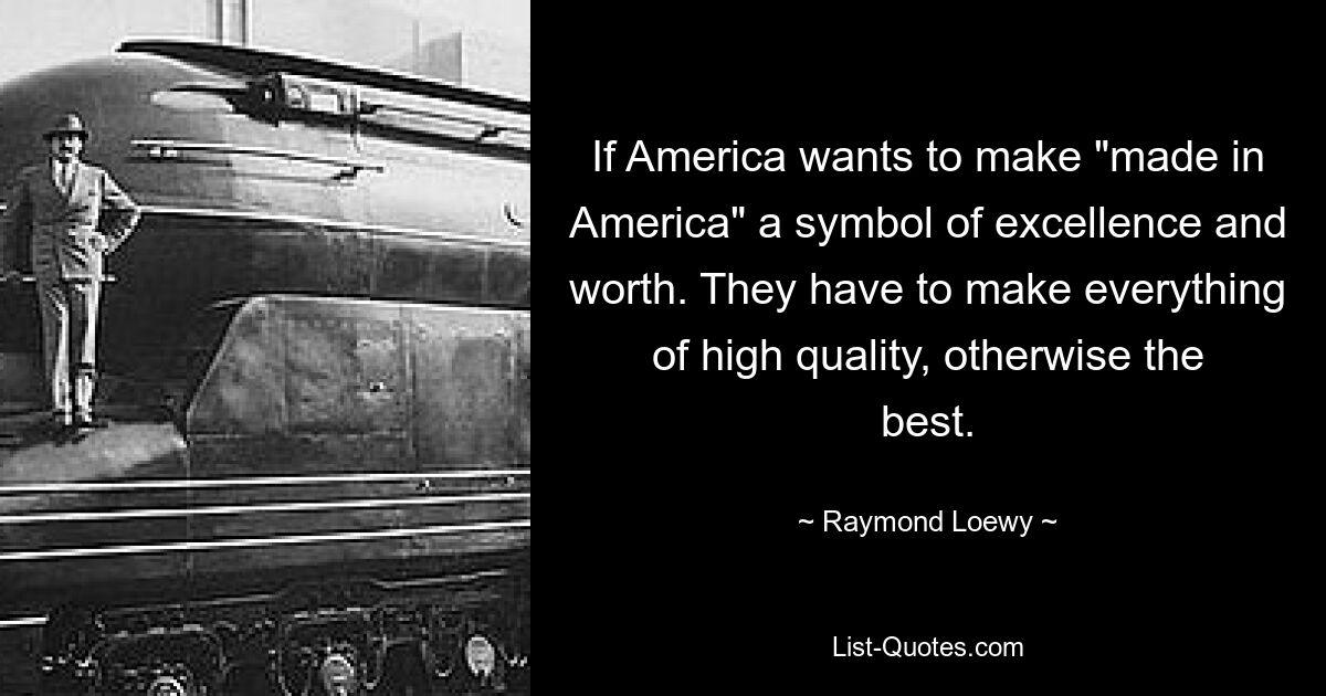 If America wants to make "made in America" a symbol of excellence and worth. They have to make everything of high quality, otherwise the best. — © Raymond Loewy