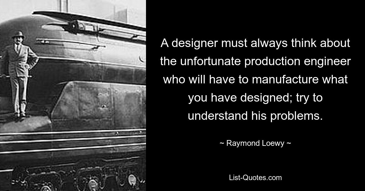 A designer must always think about the unfortunate production engineer who will have to manufacture what you have designed; try to understand his problems. — © Raymond Loewy