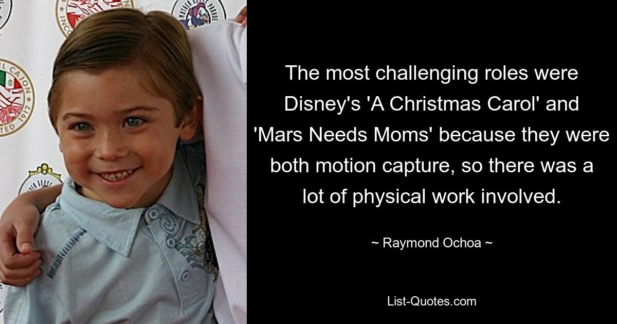 The most challenging roles were Disney's 'A Christmas Carol' and 'Mars Needs Moms' because they were both motion capture, so there was a lot of physical work involved. — © Raymond Ochoa