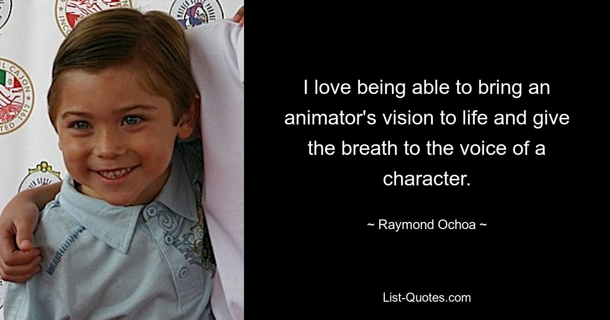 I love being able to bring an animator's vision to life and give the breath to the voice of a character. — © Raymond Ochoa