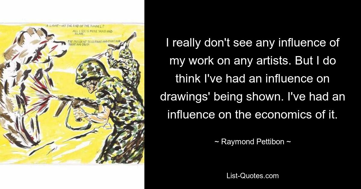 I really don't see any influence of my work on any artists. But I do think I've had an influence on drawings' being shown. I've had an influence on the economics of it. — © Raymond Pettibon