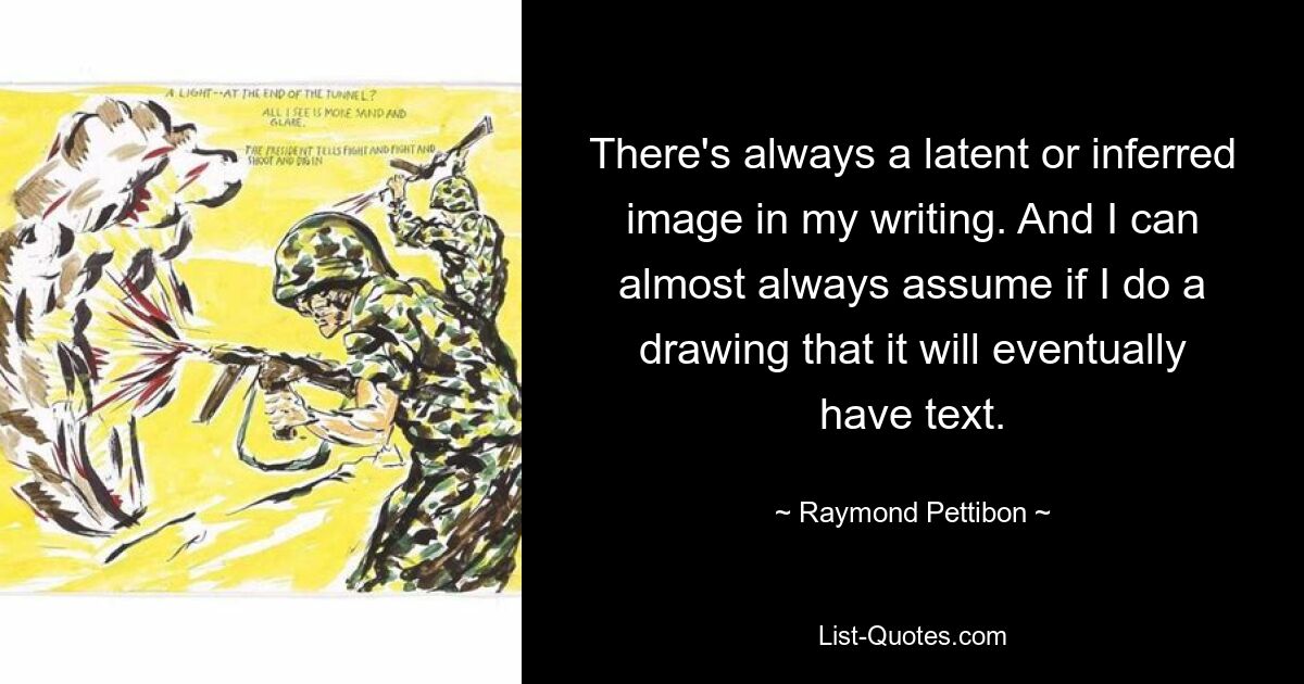 There's always a latent or inferred image in my writing. And I can almost always assume if I do a drawing that it will eventually have text. — © Raymond Pettibon