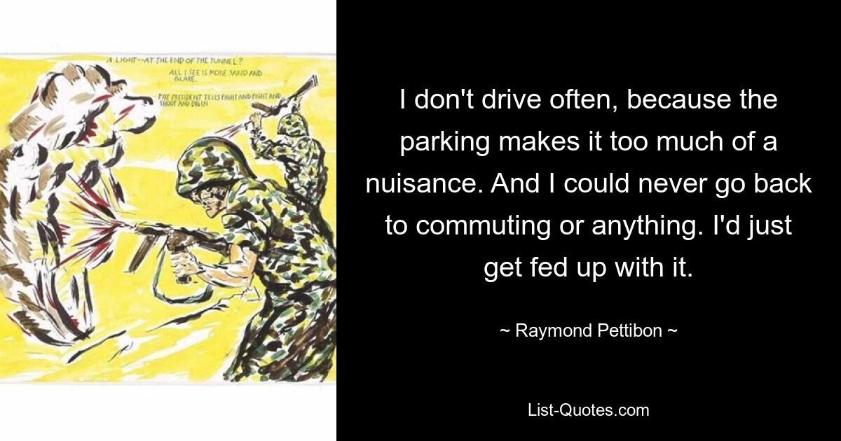 I don't drive often, because the parking makes it too much of a nuisance. And I could never go back to commuting or anything. I'd just get fed up with it. — © Raymond Pettibon