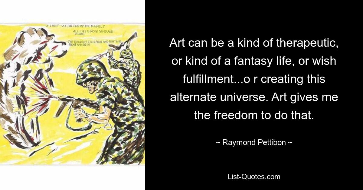 Art can be a kind of therapeutic, or kind of a fantasy life, or wish fulfillment...o r creating this alternate universe. Art gives me the freedom to do that. — © Raymond Pettibon