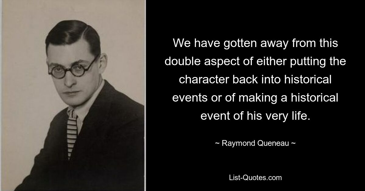 We have gotten away from this double aspect of either putting the character back into historical events or of making a historical event of his very life. — © Raymond Queneau