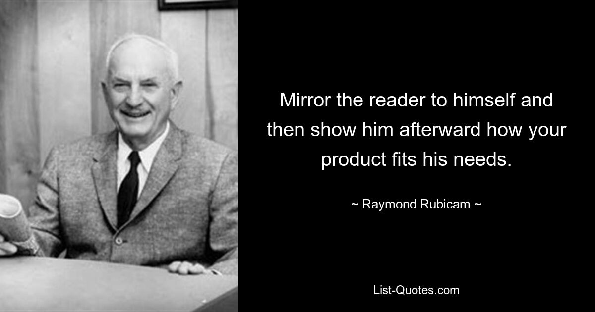 Mirror the reader to himself and then show him afterward how your product fits his needs. — © Raymond Rubicam