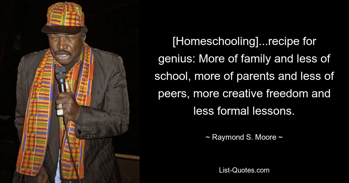 [Homeschooling]...recipe for genius: More of family and less of school, more of parents and less of peers, more creative freedom and less formal lessons. — © Raymond S. Moore