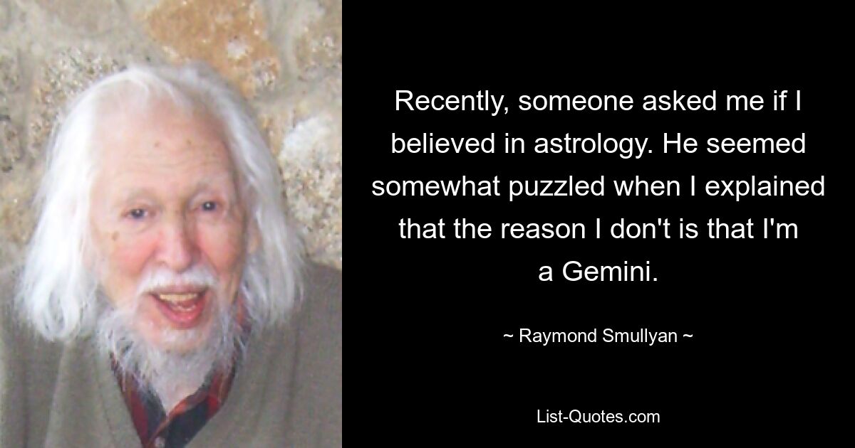 Recently, someone asked me if I believed in astrology. He seemed somewhat puzzled when I explained that the reason I don't is that I'm a Gemini. — © Raymond Smullyan