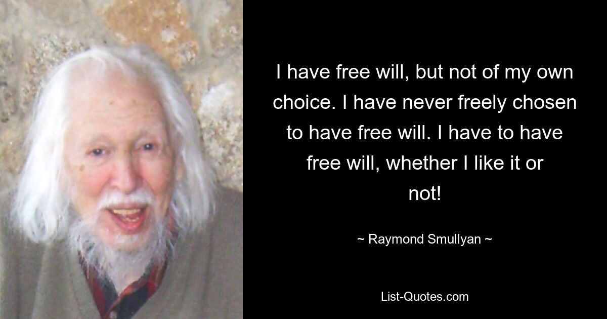 I have free will, but not of my own choice. I have never freely chosen to have free will. I have to have free will, whether I like it or not! — © Raymond Smullyan