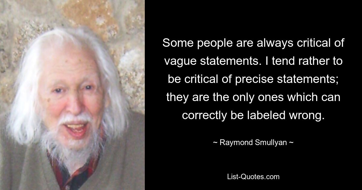 Some people are always critical of vague statements. I tend rather to be critical of precise statements; they are the only ones which can correctly be labeled wrong. — © Raymond Smullyan