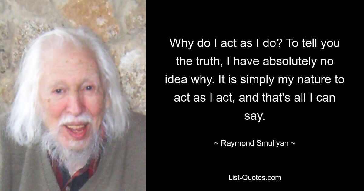 Why do I act as I do? To tell you the truth, I have absolutely no idea why. It is simply my nature to act as I act, and that's all I can say. — © Raymond Smullyan