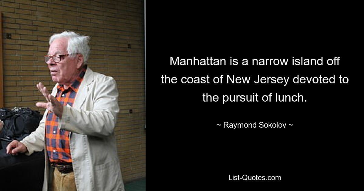 Manhattan is a narrow island off the coast of New Jersey devoted to the pursuit of lunch. — © Raymond Sokolov