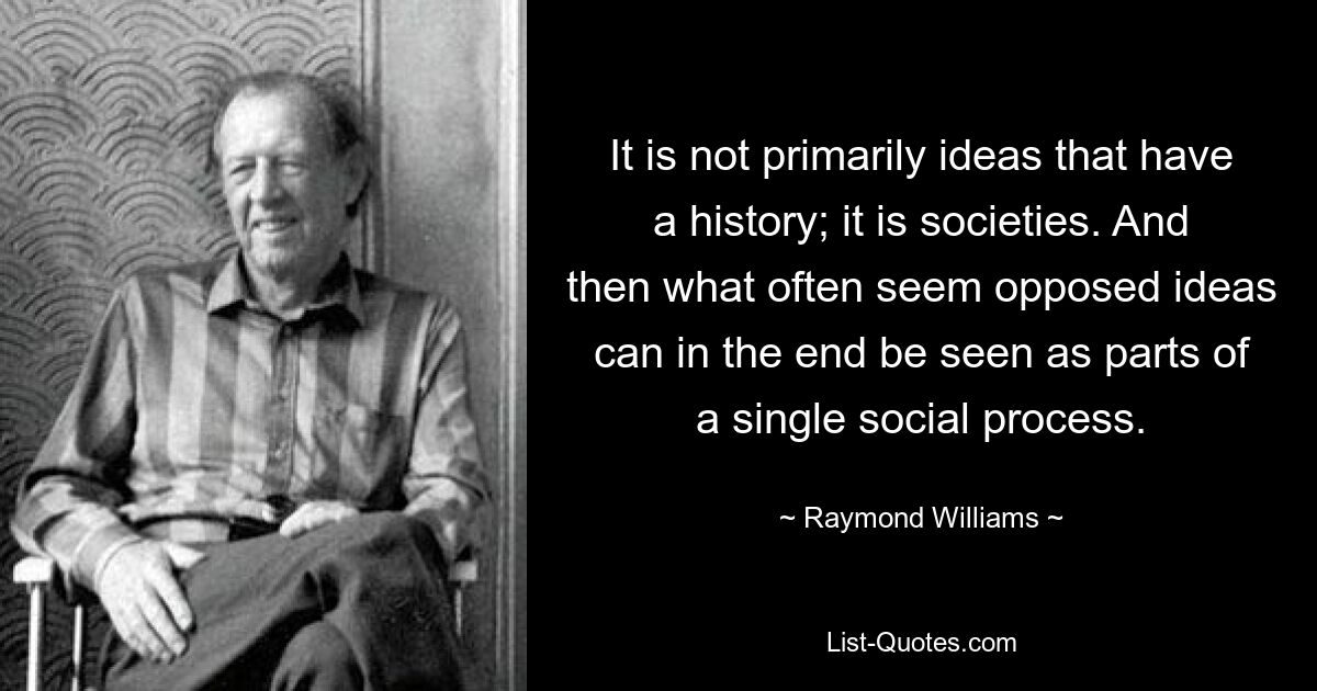 It is not primarily ideas that have a history; it is societies. And then what often seem opposed ideas can in the end be seen as parts of a single social process. — © Raymond Williams