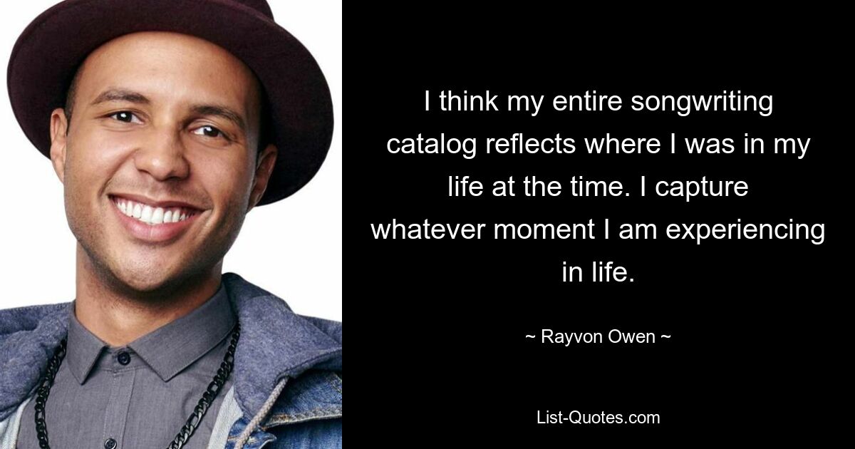 I think my entire songwriting catalog reflects where I was in my life at the time. I capture whatever moment I am experiencing in life. — © Rayvon Owen