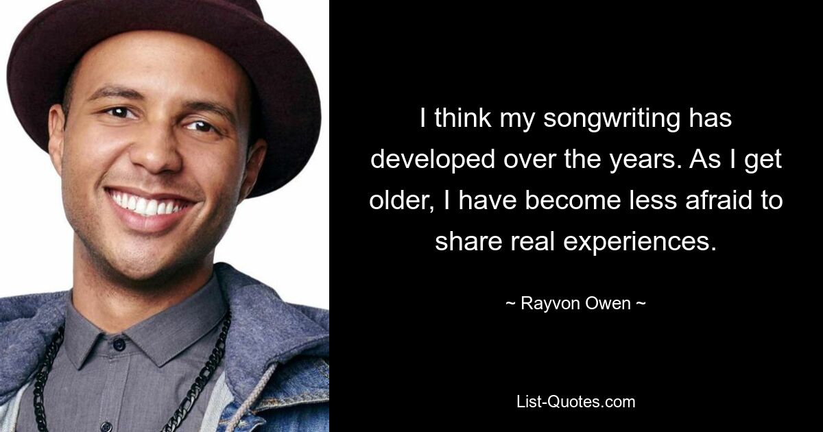 I think my songwriting has developed over the years. As I get older, I have become less afraid to share real experiences. — © Rayvon Owen