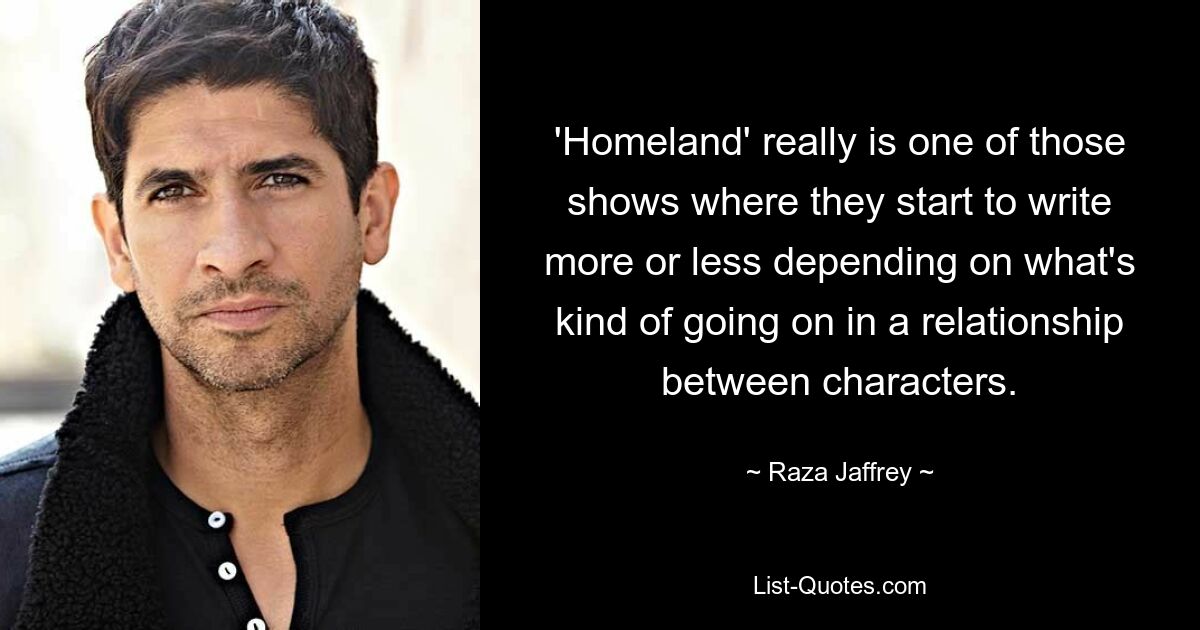 'Homeland' really is one of those shows where they start to write more or less depending on what's kind of going on in a relationship between characters. — © Raza Jaffrey