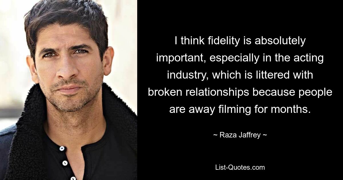 I think fidelity is absolutely important, especially in the acting industry, which is littered with broken relationships because people are away filming for months. — © Raza Jaffrey