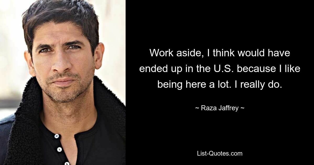 Work aside, I think would have ended up in the U.S. because I like being here a lot. I really do. — © Raza Jaffrey