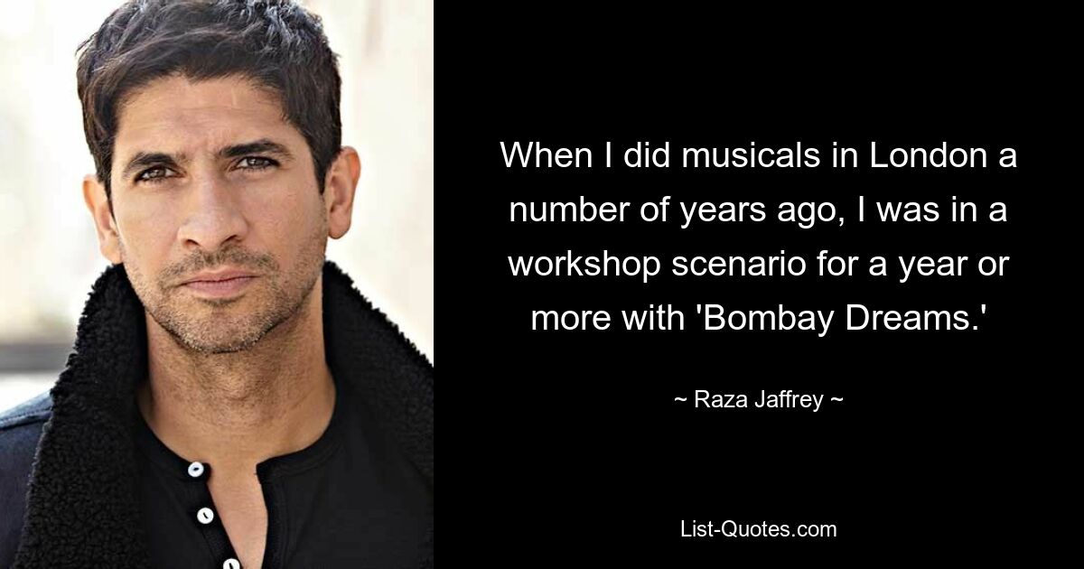 When I did musicals in London a number of years ago, I was in a workshop scenario for a year or more with 'Bombay Dreams.' — © Raza Jaffrey