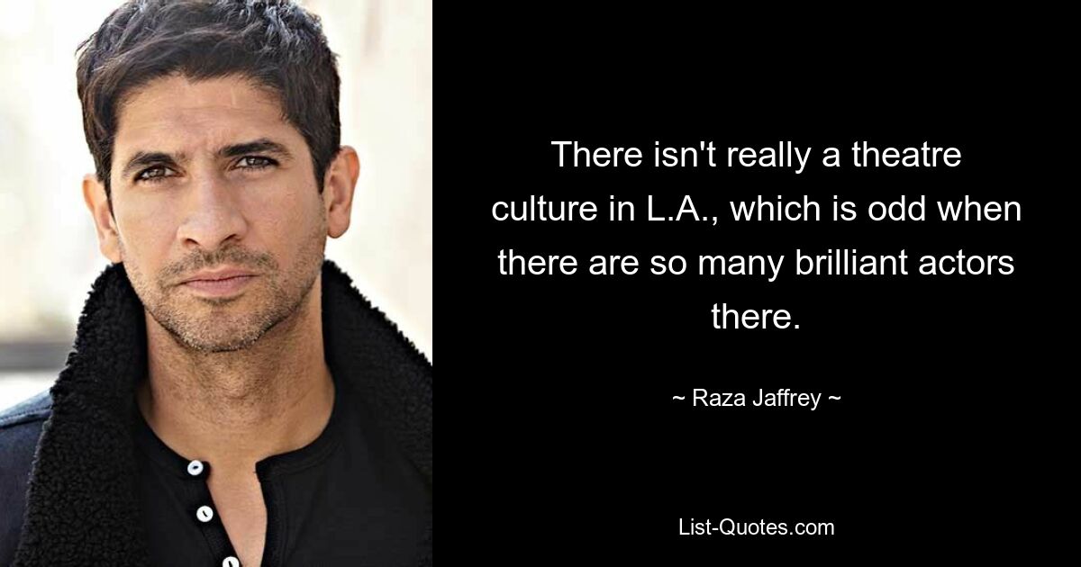 There isn't really a theatre culture in L.A., which is odd when there are so many brilliant actors there. — © Raza Jaffrey