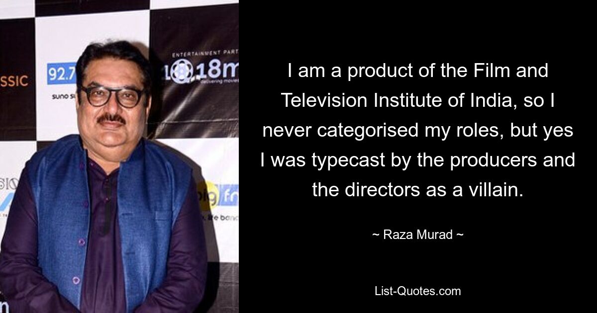 I am a product of the Film and Television Institute of India, so I never categorised my roles, but yes I was typecast by the producers and the directors as a villain. — © Raza Murad