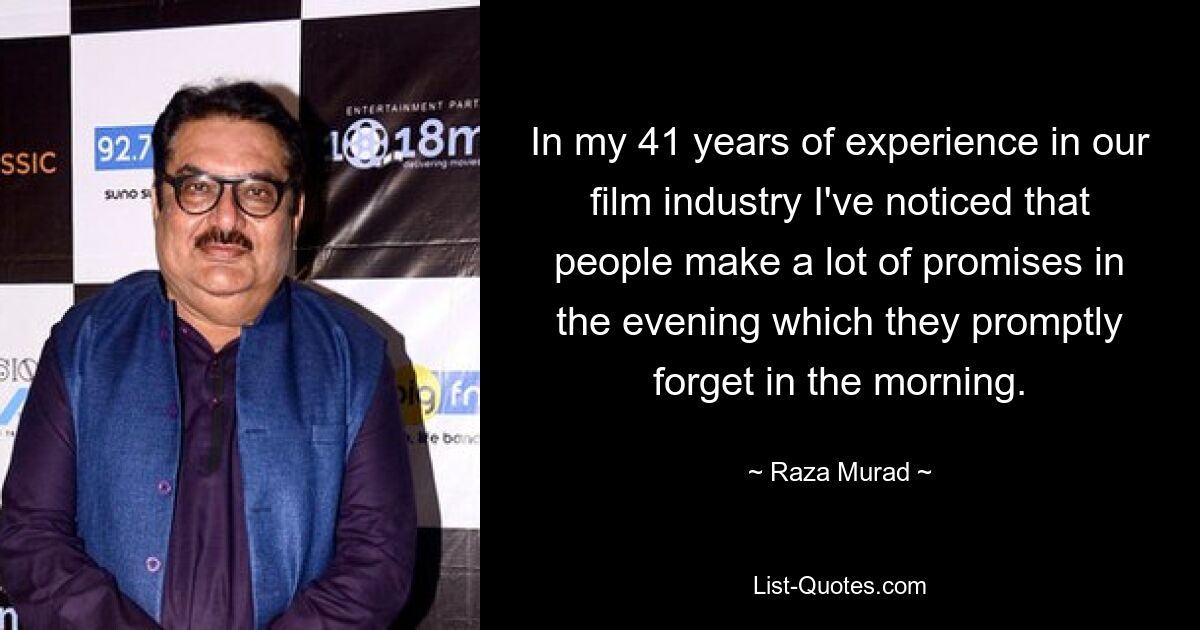 In my 41 years of experience in our film industry I've noticed that people make a lot of promises in the evening which they promptly forget in the morning. — © Raza Murad