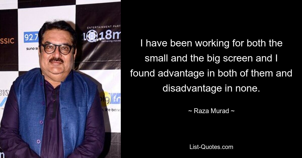 I have been working for both the small and the big screen and I found advantage in both of them and disadvantage in none. — © Raza Murad