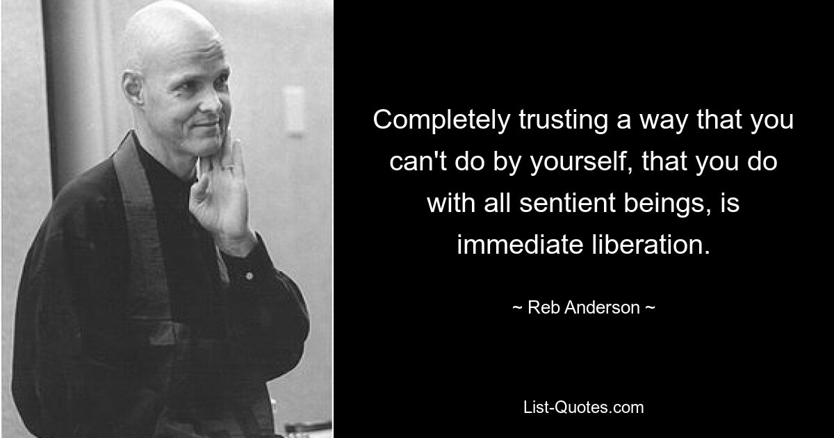 Completely trusting a way that you can't do by yourself, that you do with all sentient beings, is immediate liberation. — © Reb Anderson