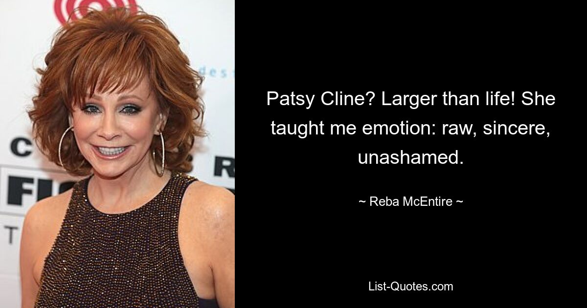 Patsy Cline? Larger than life! She taught me emotion: raw, sincere, unashamed. — © Reba McEntire