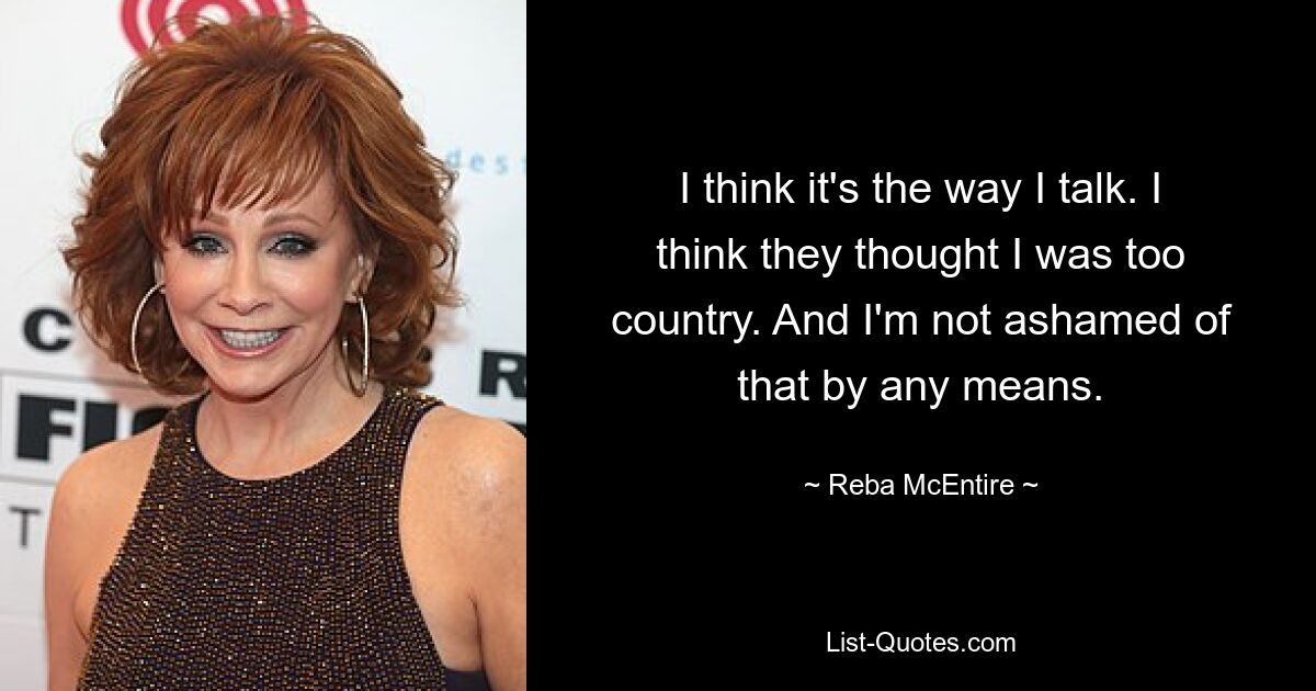 I think it's the way I talk. I think they thought I was too country. And I'm not ashamed of that by any means. — © Reba McEntire