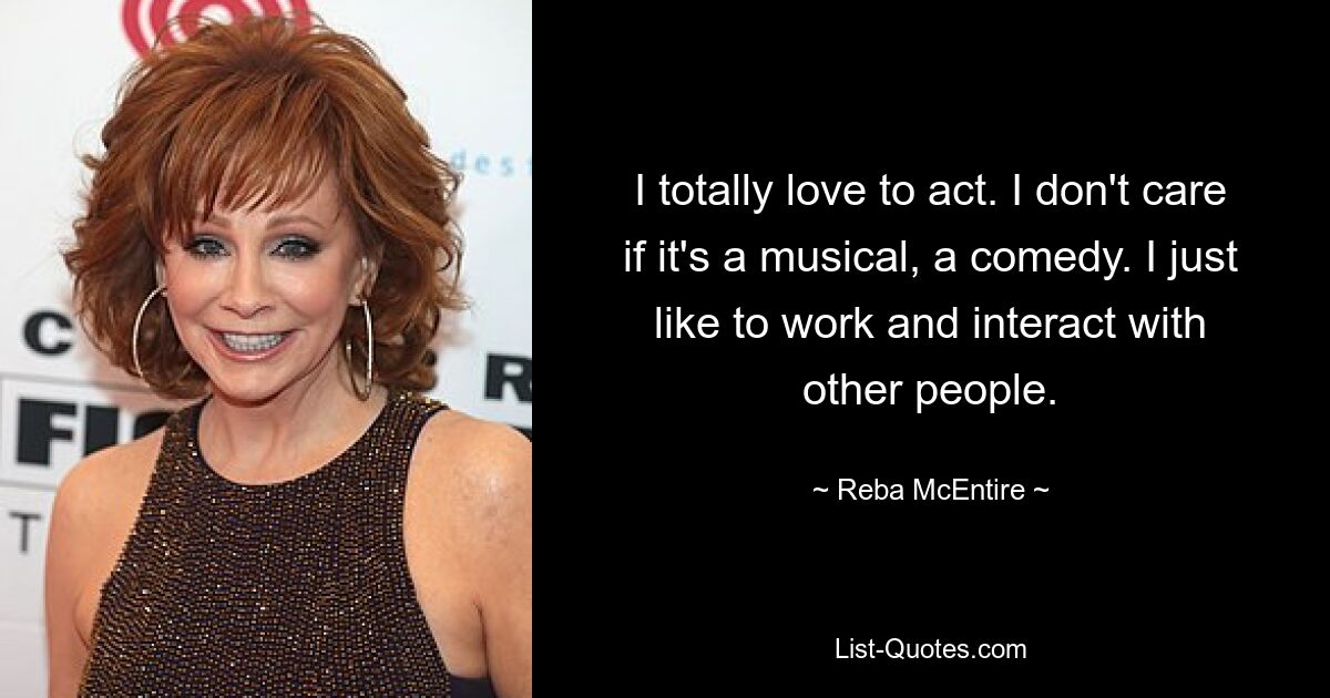 Ich liebe es total zu schauspielern. Es ist mir egal, ob es ein Musical oder eine Komödie ist. Ich arbeite einfach gerne und interagiere gerne mit anderen Menschen. — © Reba McEntire