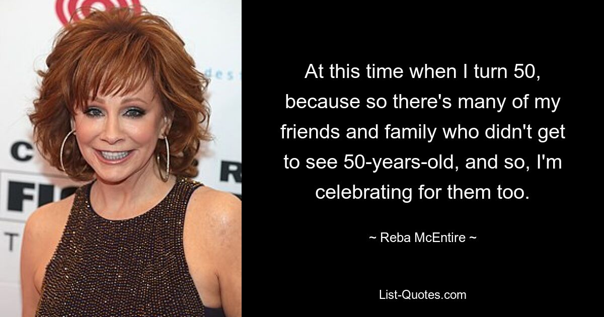 At this time when I turn 50, because so there's many of my friends and family who didn't get to see 50-years-old, and so, I'm celebrating for them too. — © Reba McEntire