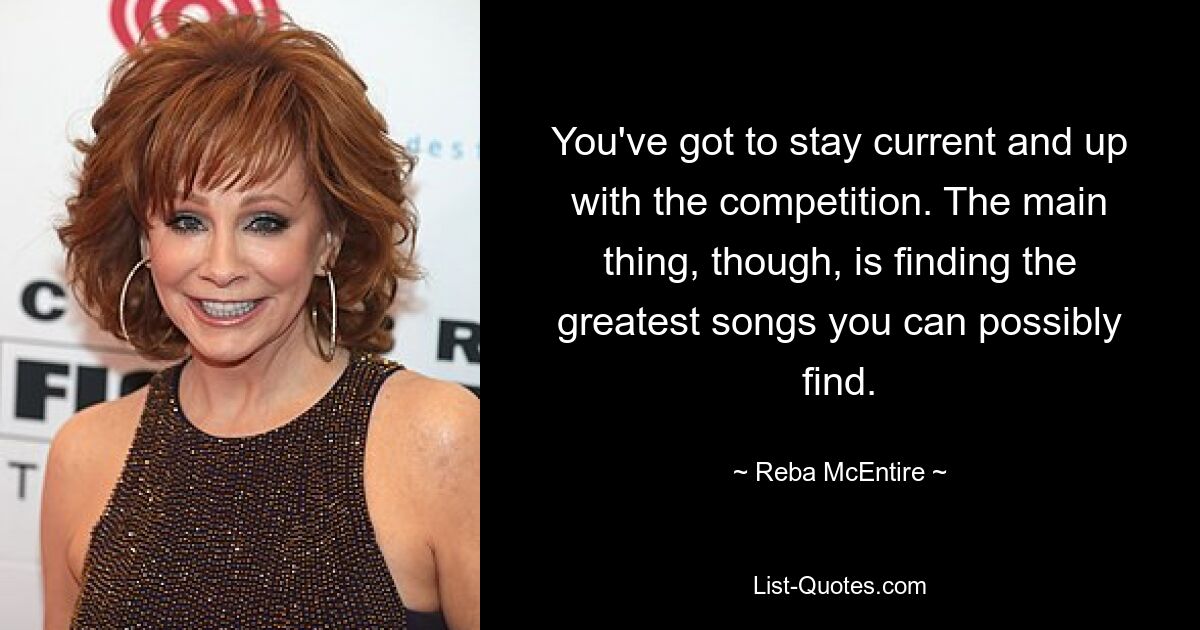 You've got to stay current and up with the competition. The main thing, though, is finding the greatest songs you can possibly find. — © Reba McEntire