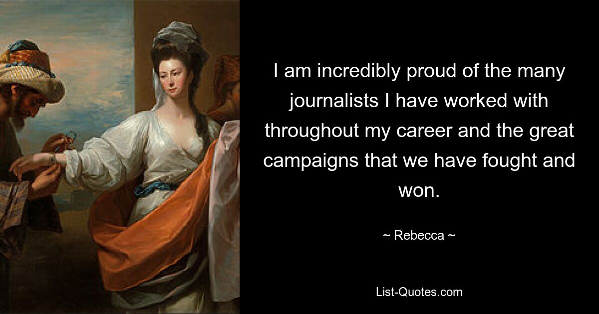 I am incredibly proud of the many journalists I have worked with throughout my career and the great campaigns that we have fought and won. — © Rebecca